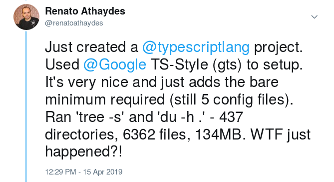 Just created a @typescriptlang project. Used @Google TS-Style (gts) to setup. It’s very nice and just adds 
  the bare minimum required (still 5 config files). Ran ‘tree -s’ and ‘du -h .’ - 437 directories, 6362 files, 134MB.
  WTF just happened?!